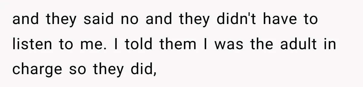 and they said no and they didn't have to listen to me. I told them I was the adult in charge so they did,