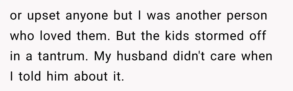 or upset anyone but I was another person who loved them. But the kids stormed off in a tantrum. My husband didn't care when I told him about it.