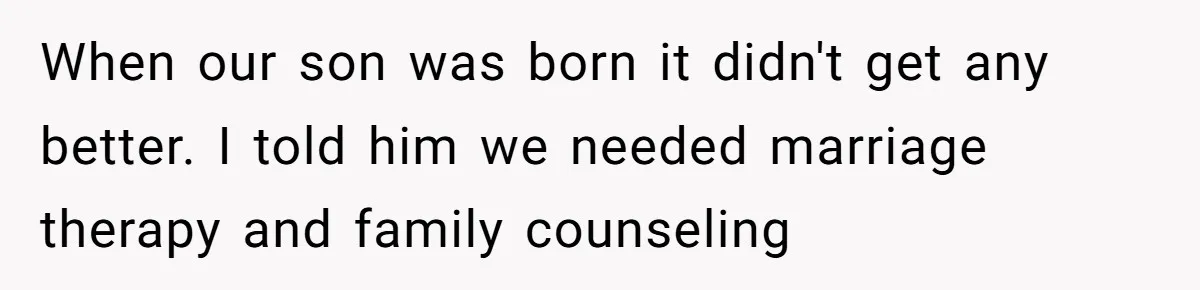 When our son was born it didn't get any better. I told him we needed marriage therapy and family counseling