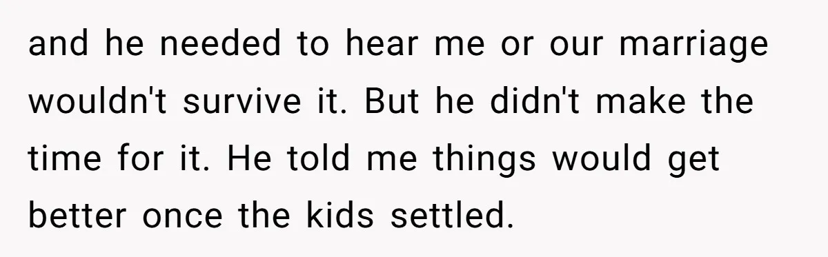and he needed to hear me or our marriage wouldn't survive it. But he didn't make the time for it. He told me things would get better once the kids...