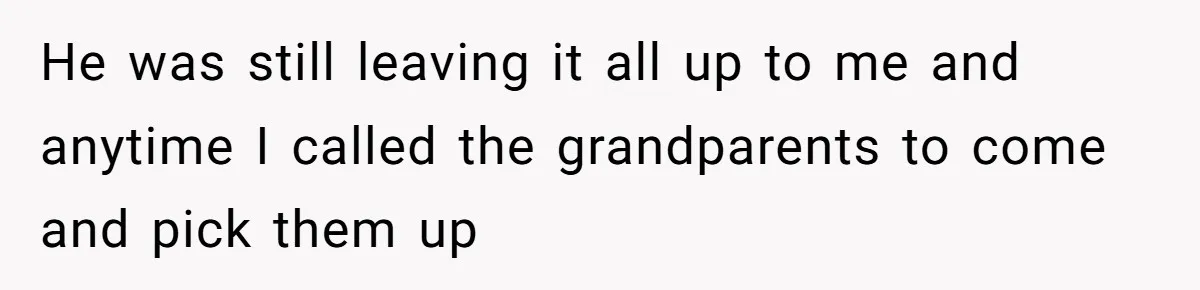He was still leaving it all up to me and anytime I called the grandparents to come and pick them up
