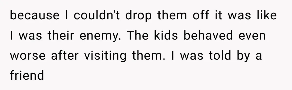 because I couldn't drop them off it was like I was their enemy. The kids behaved even worse after visiting them. I was told by a friend