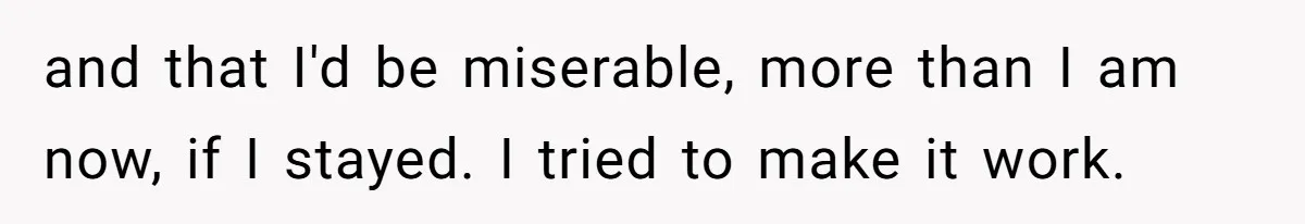 and that I'd be miserable, more than I am now, if I stayed. I tried to make it work.