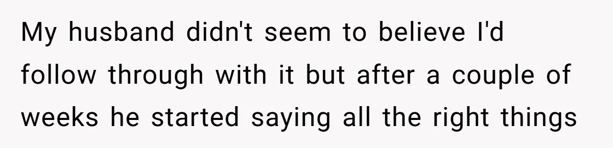My husband didn't seem to believe I'd follow through with it but after a couple of weeks he started saying all the right things