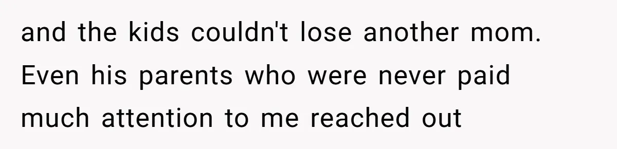 and the kids couldn't lose another mom. Even his parents who were never paid much attention to me reached out