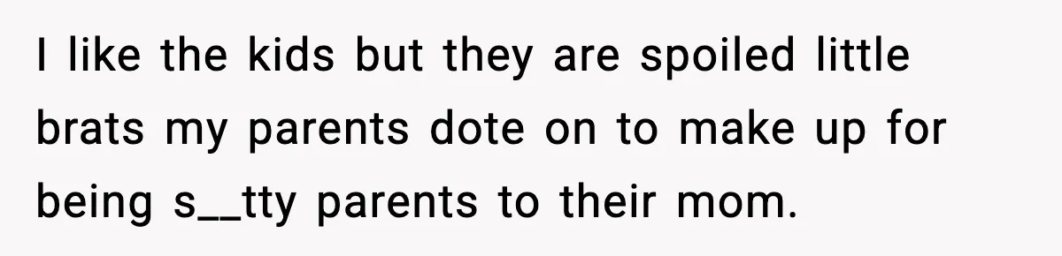 I like the kids but they are spoiled little brats my parents dote on to make up for being s__tty parents to their mom.