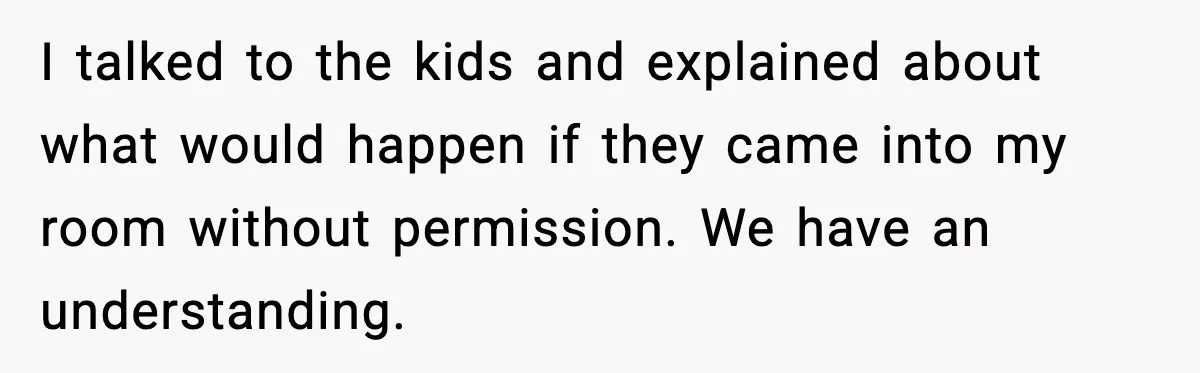 I talked to the kids and explained about what would happen if they came into my room without permission. We have an understanding.