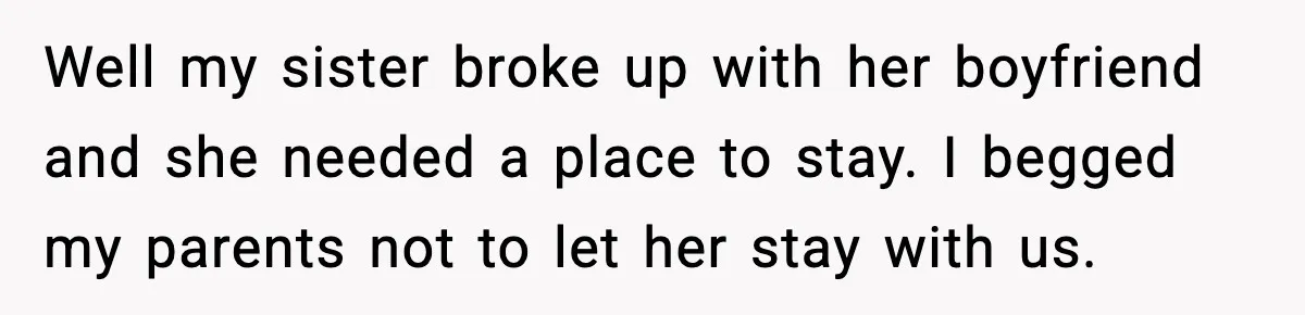 Well my sister broke up with her boyfriend and she needed a place to stay. I begged my parents not to let her stay with us.