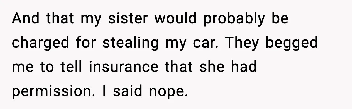 And that my sister would probably be charged for stealing my car. They begged me to tell insurance that she had permission. I said nope.