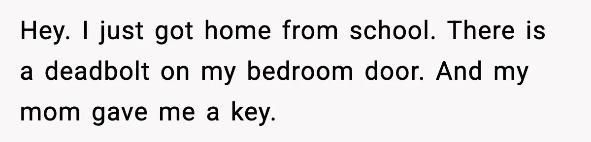 Hey. I just got home from school. There is a deadbolt on my bedroom door. And my mom gave me a key.