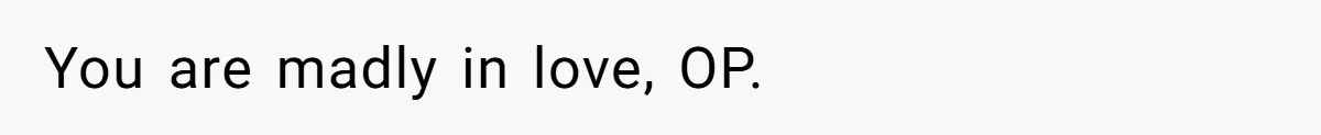 You are madly in love, OP.