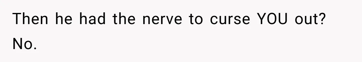 Then he had the nerve to curse YOU out? No.