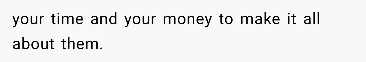 your time and your money to make it all about them.