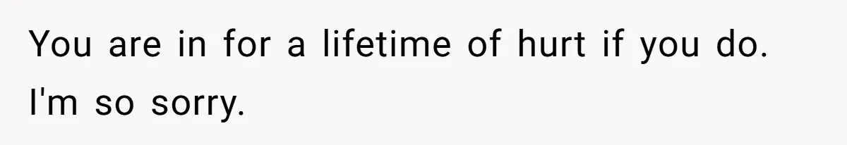 You are in for a lifetime of hurt if you do. I'm so sorry.