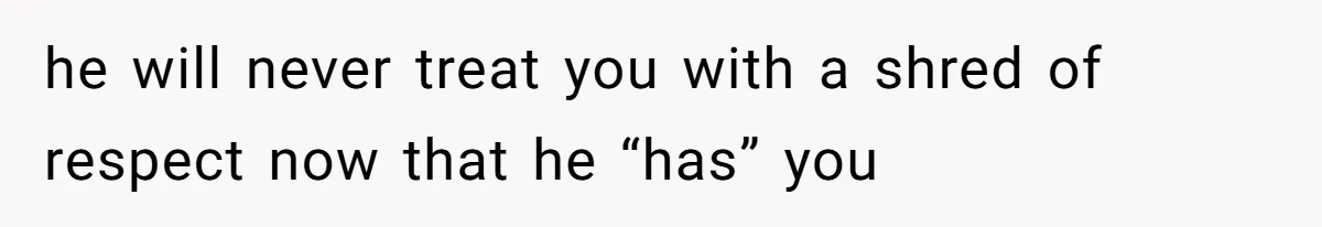 he will never treat you with a shred of respect now that he “has” you
