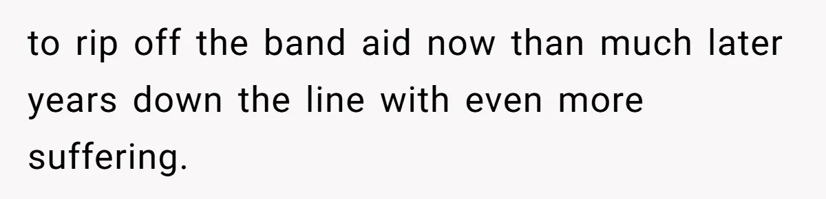 to rip off the band aid now than much later years down the line with even more suffering.