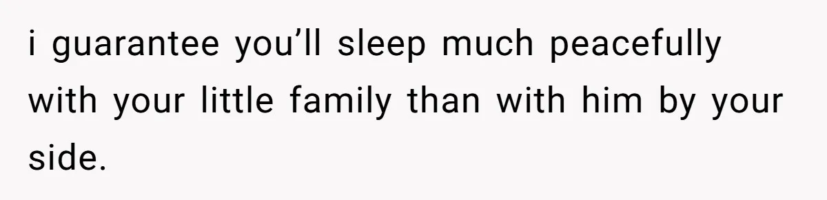 i guarantee you’ll sleep much peacefully with your little family than with him by your side.