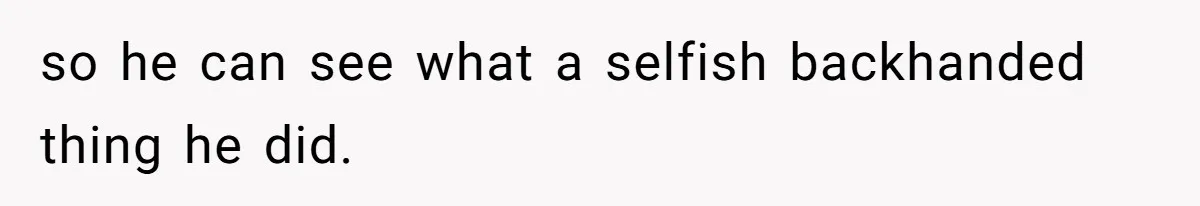 so he can see what a selfish backhanded thing he did.