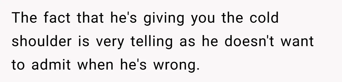 The fact that he's giving you the cold shoulder is very telling as he doesn't want to admit when he's wrong.