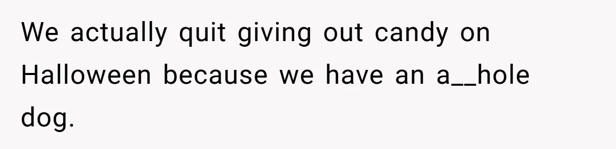 We actually quit giving out candy on Halloween because we have an a__hole dog.