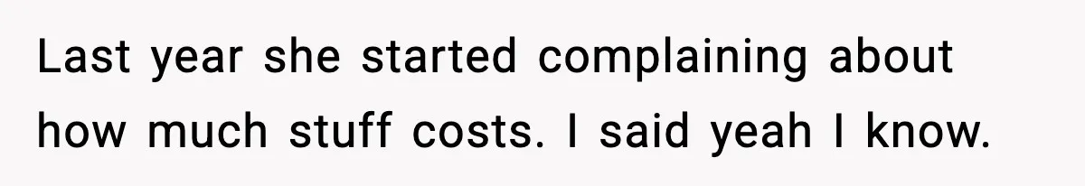 Last year she started complaining about how much stuff costs. I said yeah I know.