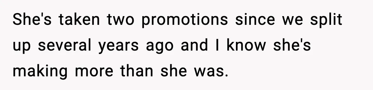 She's taken two promotions since we split up several years ago and I know she's making more than she was.