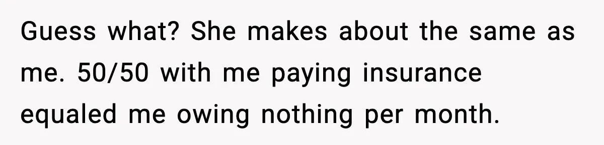Guess what? She makes about the same as me. 50/50 with me paying insurance equaled me owing nothing per month.