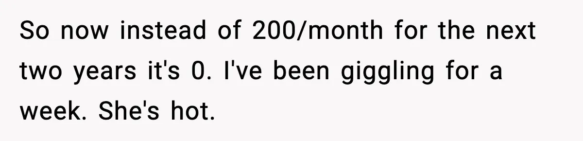 So now instead of 200/month for the next two years it's 0. I've been giggling for a week. She's hot.