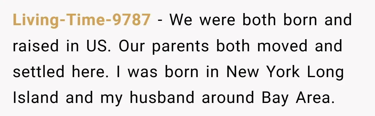 Living-Time-9787 − We were both born and raised in US. Our parents both moved and settled here. I was born in New York Long Island and my husband around Bay...