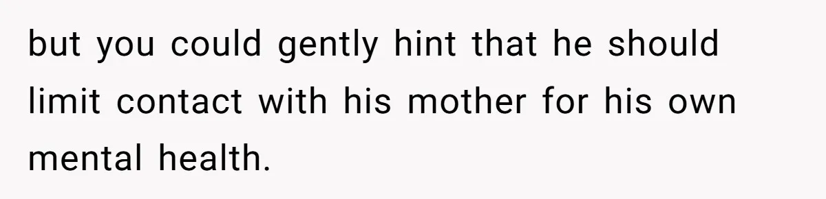 but you could gently hint that he should limit contact with his mother for his own mental health.