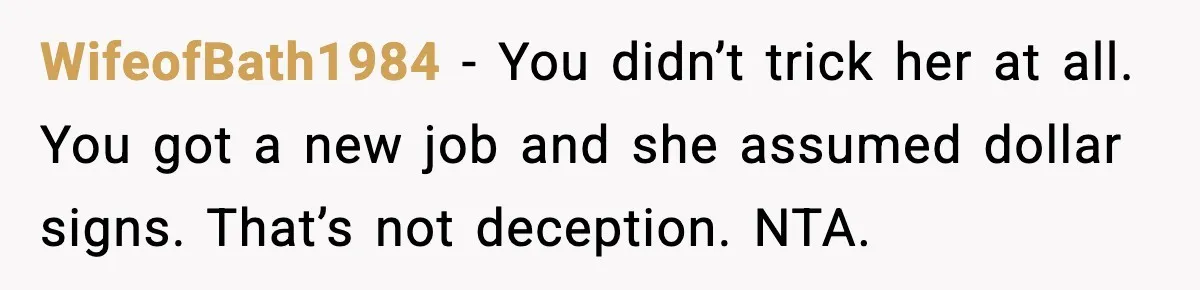 WifeofBath1984 - You didn’t trick her at all. You got a new job and she assumed dollar signs. That’s not deception. NTA.