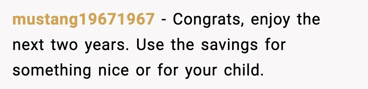 mustang19671967 - Congrats, enjoy the next two years. Use the savings for something nice or for your child.