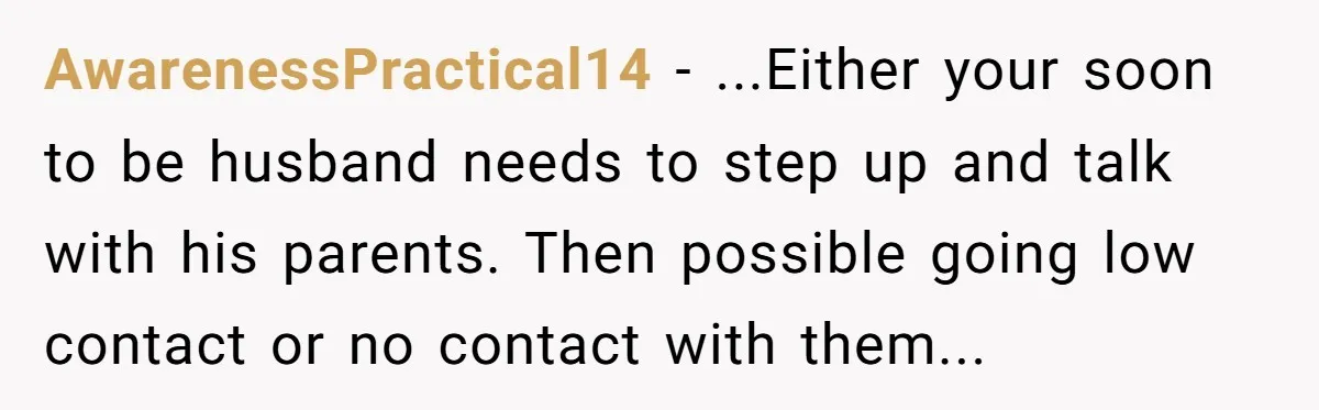 AwarenessPractical14 − ...Either your soon to be husband needs to step up and talk with his parents. Then possible going low contact or no contact with them...