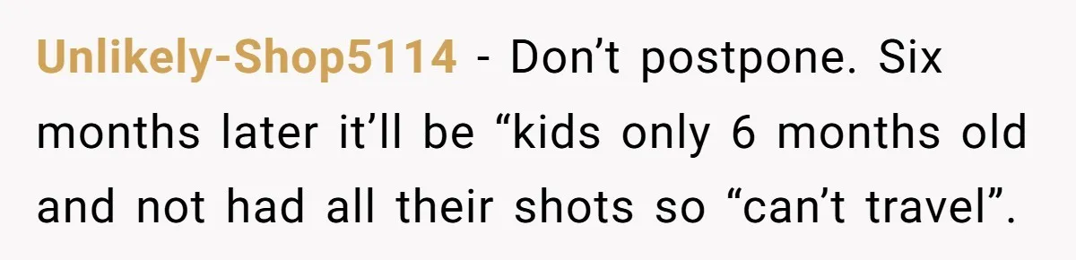 Unlikely-Shop5114 − Don’t postpone. Six months later it’ll be “kids only 6 months old and not had all their shots so “can’t travel”.