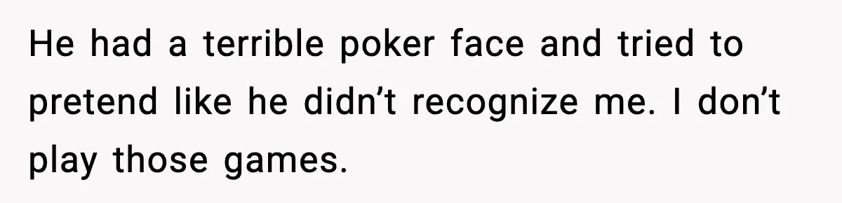 He had a terrible poker face and tried to pretend like he didn’t recognize me. I don’t play those games.