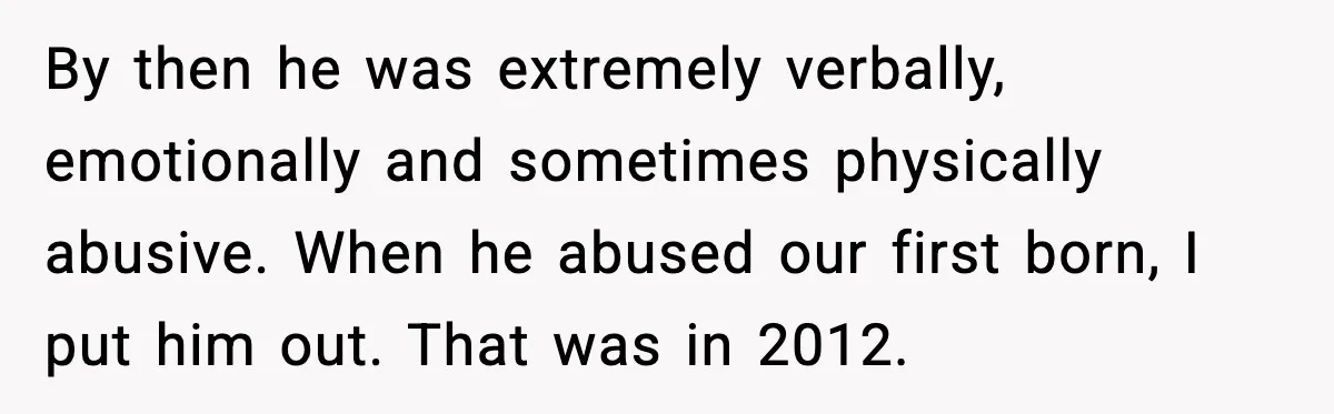 By then he was extremely verbally, emotionally and sometimes physically abusive. When he abused our first born, I put him out. That was in 2012.