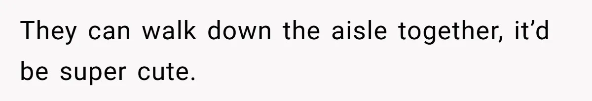 They can walk down the aisle together, it’d be super cute.