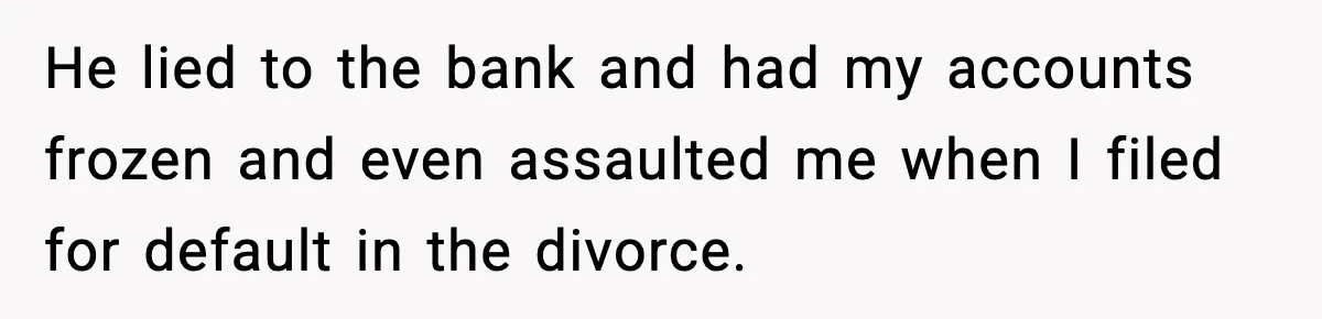 He lied to the bank and had my accounts frozen and even assaulted me when I filed for default in the divorce.