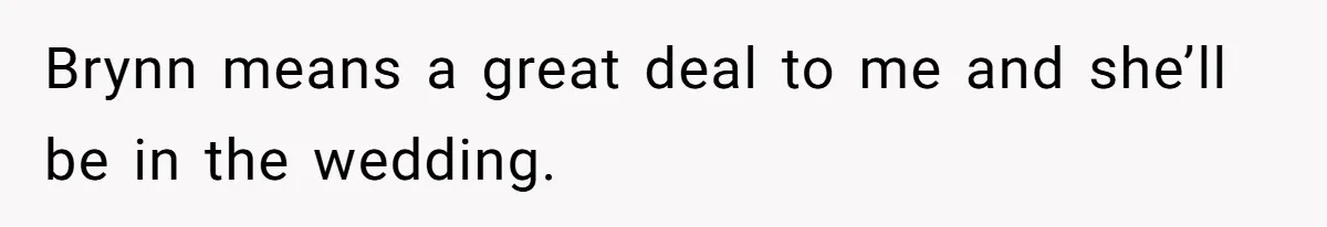 Brynn means a great deal to me and she’ll be in the wedding.