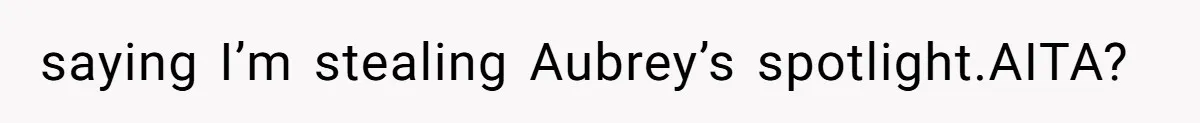 saying I’m stealing Aubrey’s spotlight.AITA?