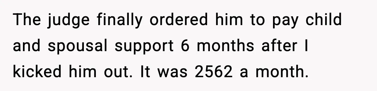The judge finally ordered him to pay child and spousal support 6 months after I kicked him out. It was 2562 a month.
