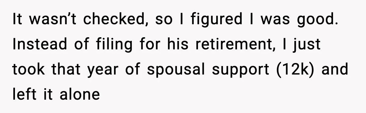 It wasn’t checked, so I figured I was good. Instead of filing for his retirement, I just took that year of spousal support (12k) and left it alone