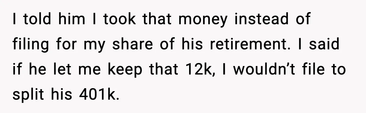 I told him I took that money instead of filing for my share of his retirement. I said if he let me keep that 12k, I wouldn’t file to split...