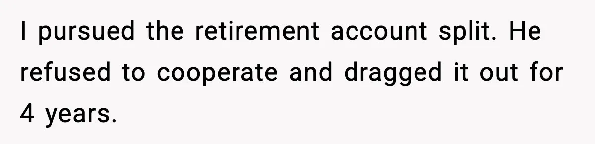 I pursued the retirement account split. He refused to cooperate and dragged it out for 4 years.