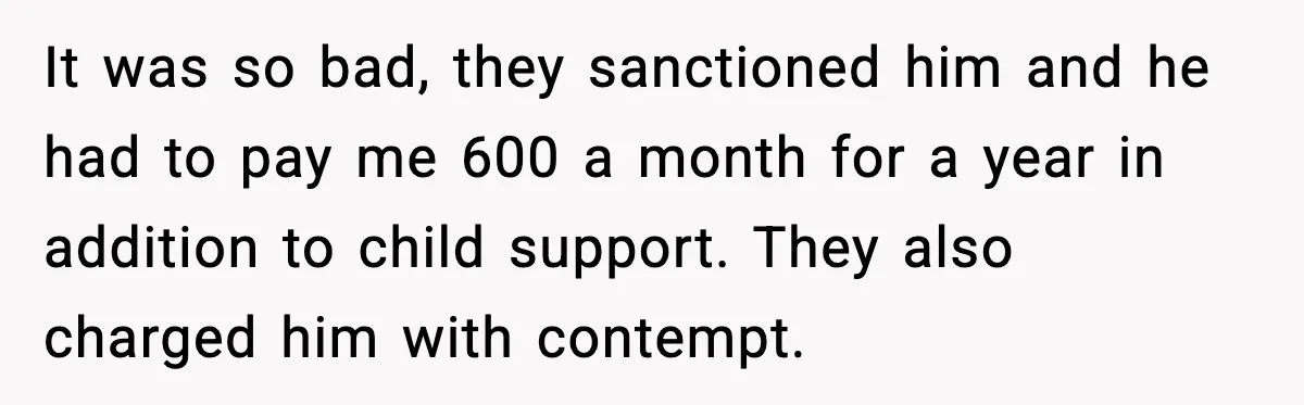 It was so bad, they sanctioned him and he had to pay me 600 a month for a year in addition to child support. They also charged him with contempt.