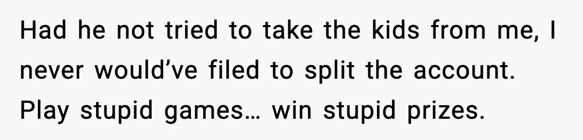 Had he not tried to take the kids from me, I never would’ve filed to split the account. Play stupid games… win stupid prizes.
