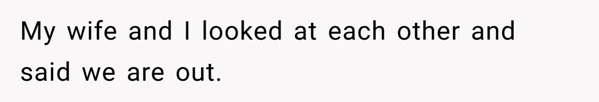 My wife and I looked at each other and said we are out.