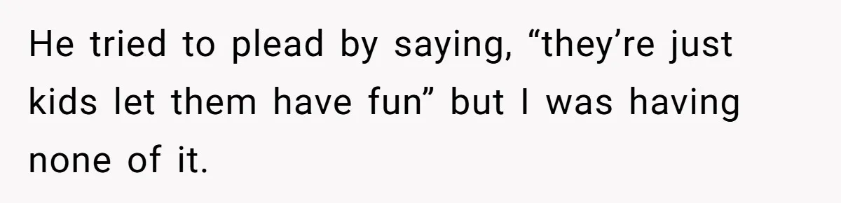 He tried to plead by saying, “they’re just kids let them have fun” but I was having none of it.