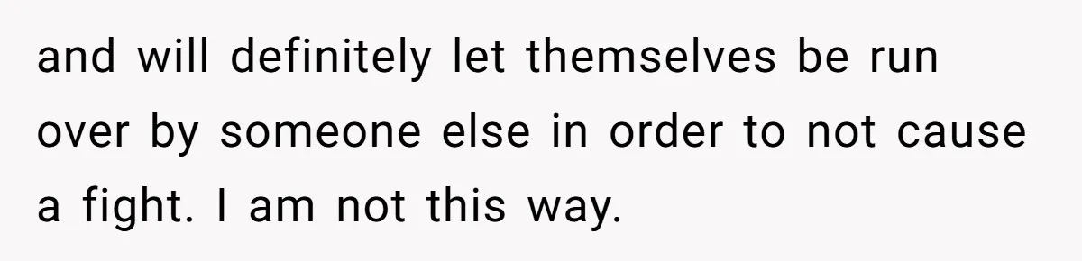 and will definitely let themselves be run over by someone else in order to not cause a fight. I am not this way.