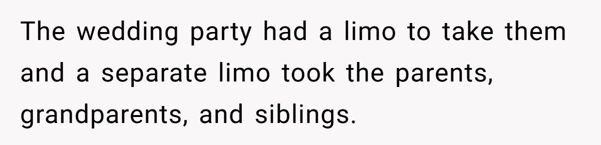 The wedding party had a limo to take them and a separate limo took the parents, grandparents, and siblings.